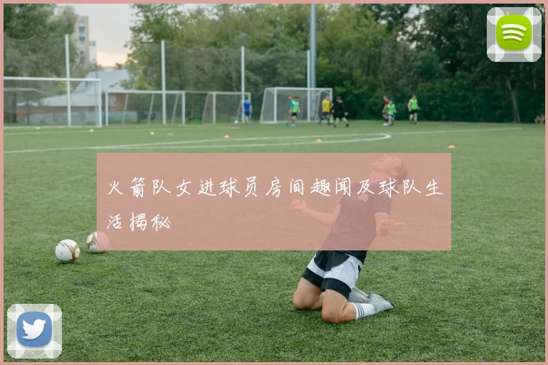 火箭队女进球员房间趣闻及球队生活揭秘
