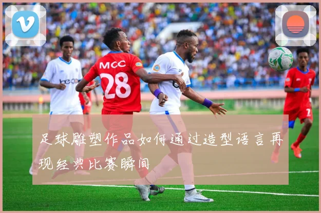 足球雕塑作品如何通过造型语言再现经典比赛瞬间