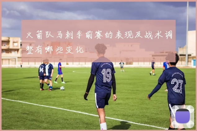 火箭队马刺季前赛的表现及战术调整有哪些变化